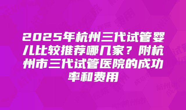 2025年杭州三代试管婴儿比较推荐哪几家？附杭州市三代试管医院的成功率和费用