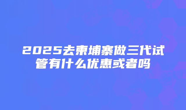 2025去柬埔寨做三代试管有什么优惠或者吗