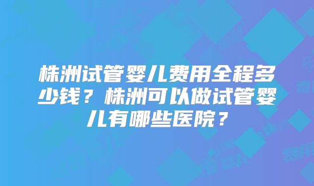 株洲试管婴儿费用全程多少钱？株洲可以做试管婴儿有哪些医院？