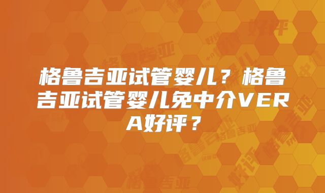格鲁吉亚试管婴儿?格鲁吉亚试管婴儿免中介VERA好评?