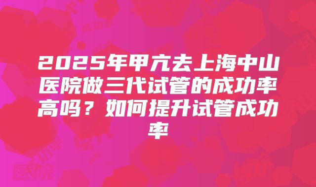 2025年甲亢去上海中山医院做三代试管的成功率高吗？如何提升试管成功率