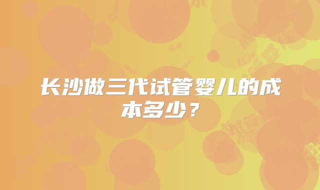 长沙做三代试管婴儿的成本多少?