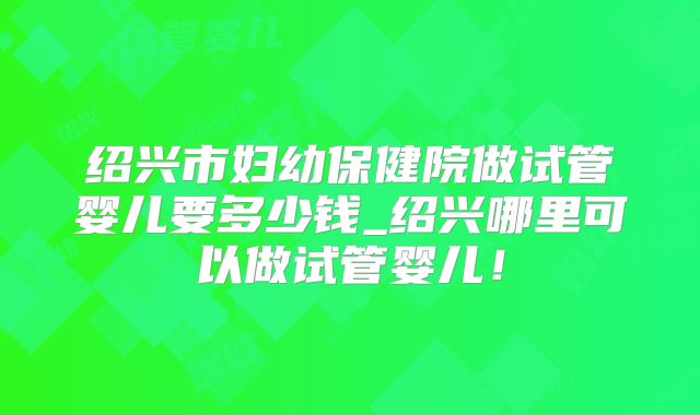 绍兴市妇幼保健院做试管婴儿要多少钱_绍兴哪里可以做试管婴儿！