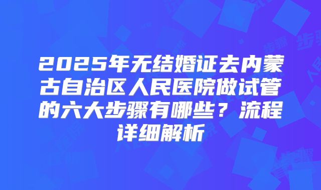 2025年无结婚证去内蒙古自治区人民医院做试管的六大步骤有哪些?流程详细解析