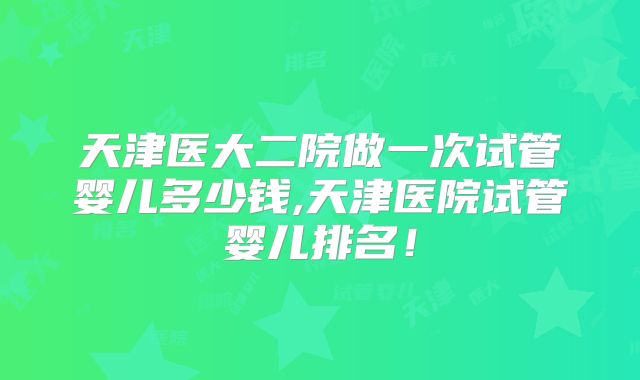 天津医大二院做一次试管婴儿多少钱,天津医院试管婴儿排名!