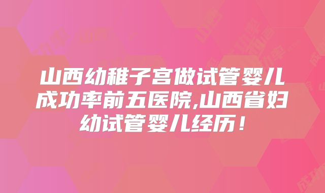 山西幼稚子宫做试管婴儿成功率前五医院,山西省妇幼试管婴儿经历!