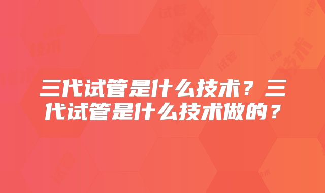三代试管是什么技术？三代试管是什么技术做的？