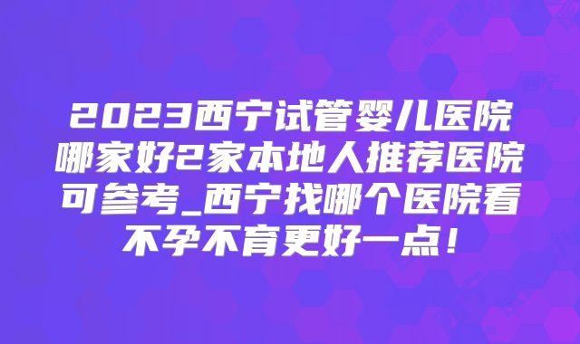2023西宁试管婴儿医院哪家好2家本地人推荐医院可参考_西宁找哪个医院看不孕不育更好一点！