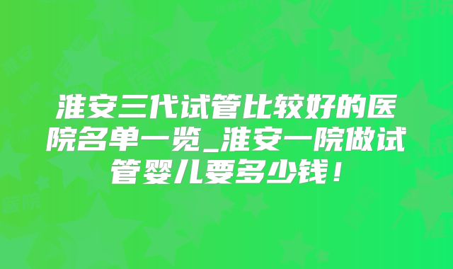 淮安三代试管比较好的医院名单一览_淮安一院做试管婴儿要多少钱!