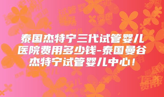 泰国杰特宁三代试管婴儿医院费用多少钱-泰国曼谷杰特宁试管婴儿中心！