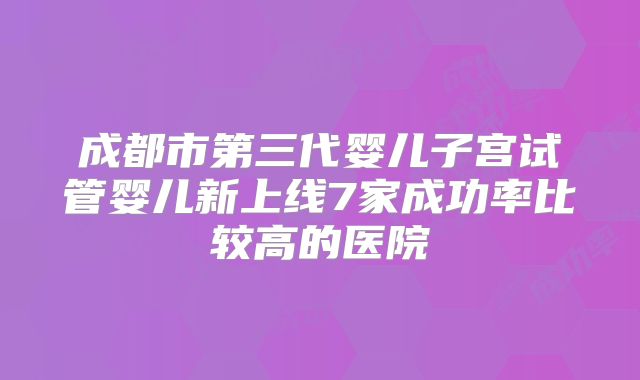 成都市第三代婴儿子宫试管婴儿新上线7家成功率比较高的医院