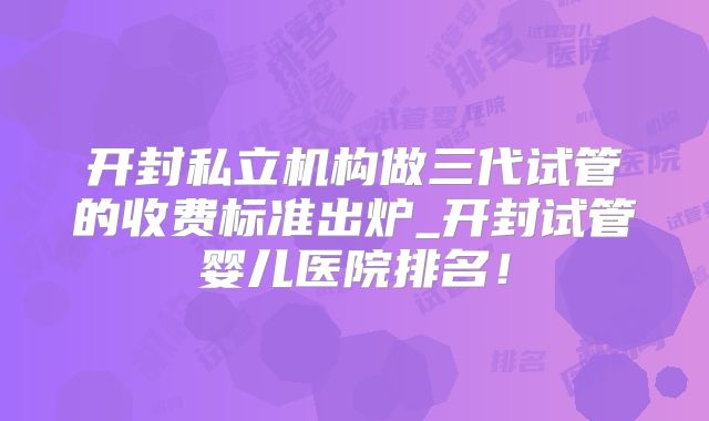 开封私立机构做三代试管的收费标准出炉_开封试管婴儿医院排名！