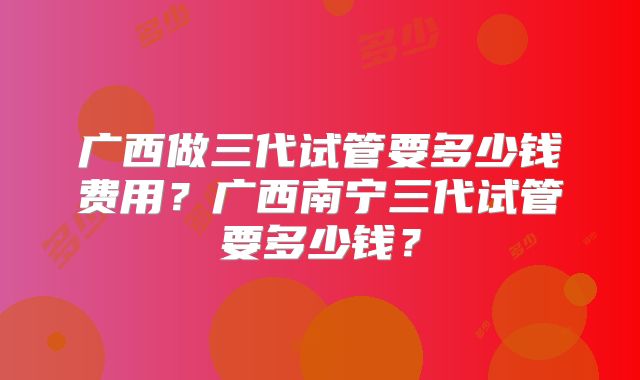 广西做三代试管要多少钱费用?广西南宁三代试管要多少钱?
