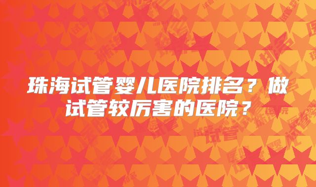 珠海试管婴儿医院排名？做试管较厉害的医院？