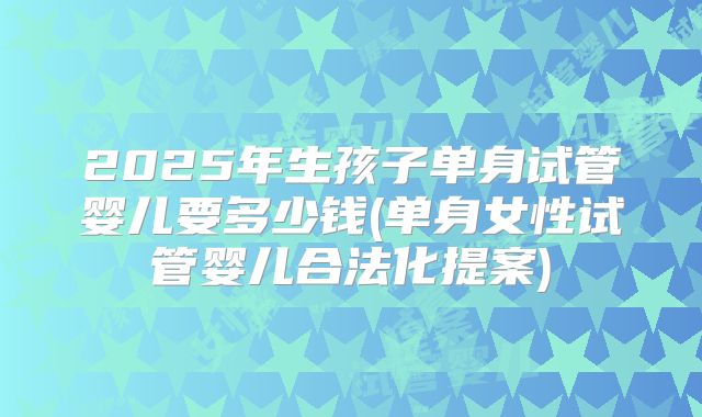 2025年生孩子单身试管婴儿要多少钱(单身女性试管婴儿合法化提案)