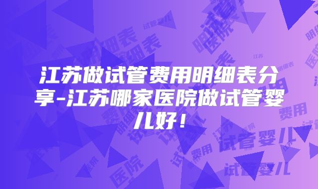 江苏做试管费用明细表分享-江苏哪家医院做试管婴儿好！