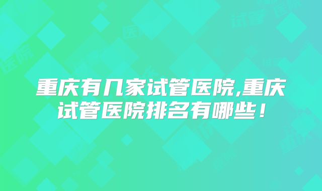 重庆有几家试管医院,重庆试管医院排名有哪些！