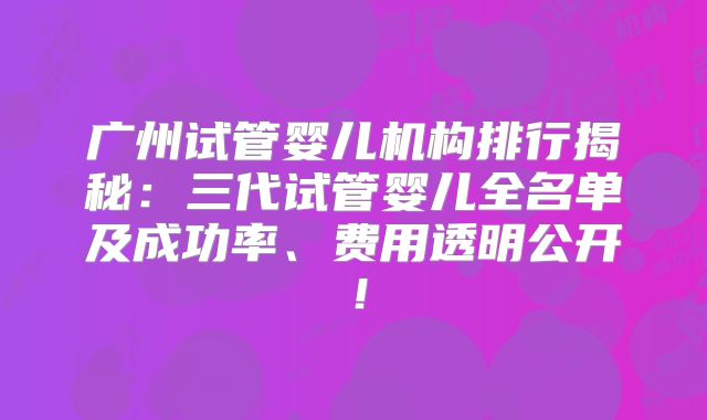 广州试管婴儿机构排行揭秘:三代试管婴儿全名单及成功率、费用透明公开!