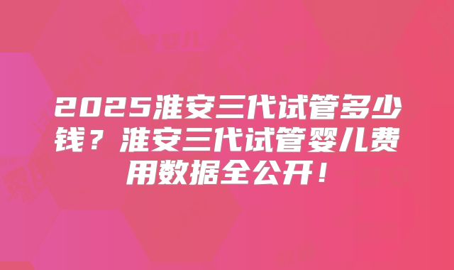 2025淮安三代试管多少钱？淮安三代试管婴儿费用数据全公开！