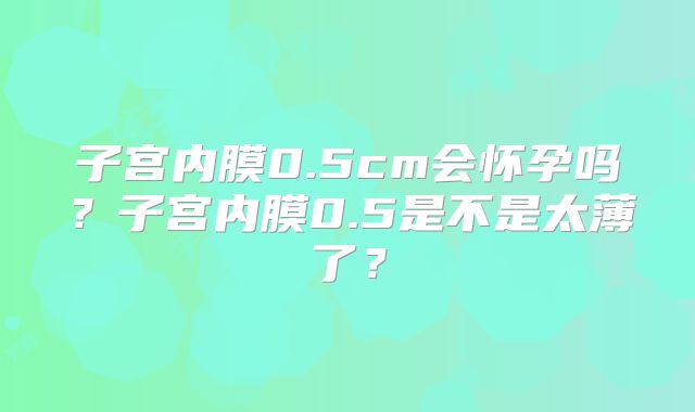 子宫内膜0.5cm会怀孕吗?子宫内膜0.5是不是太薄了?