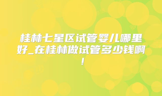 桂林七星区试管婴儿哪里好_在桂林做试管多少钱啊!