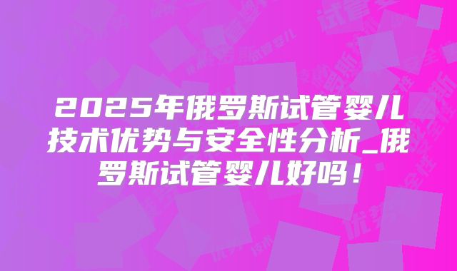 2025年俄罗斯试管婴儿技术优势与安全性分析_俄罗斯试管婴儿好吗！