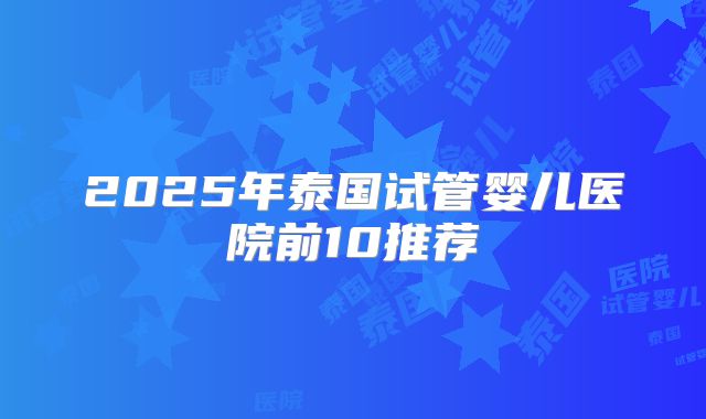 2025年泰国试管婴儿医院前10推荐