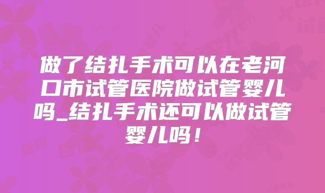 做了结扎手术可以在老河口市试管医院做试管婴儿吗_结扎手术还可以做试管婴儿吗！