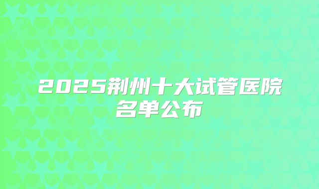 2025荆州十大试管医院名单公布