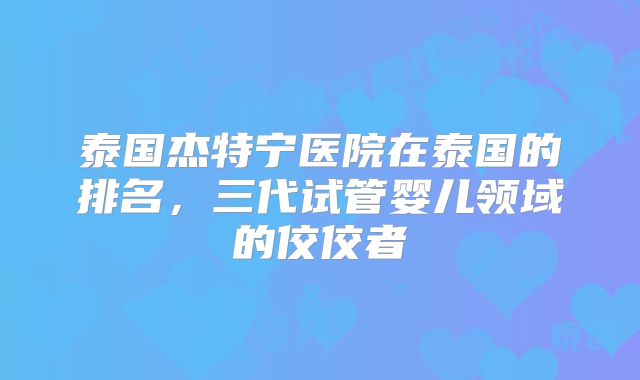 泰国杰特宁医院在泰国的排名,三代试管婴儿领域的佼佼者