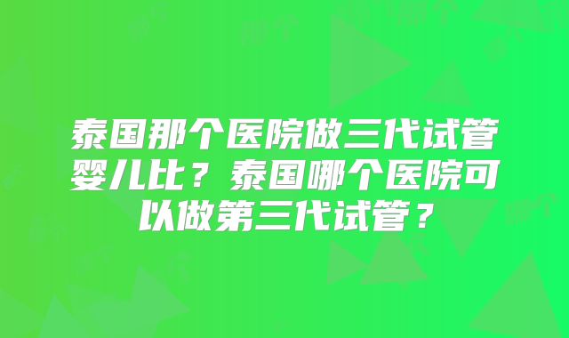 泰国那个医院做三代试管婴儿比？泰国哪个医院可以做第三代试管？