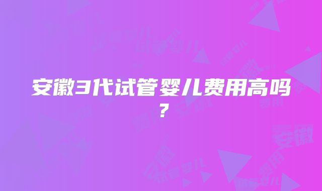 安徽3代试管婴儿费用高吗？