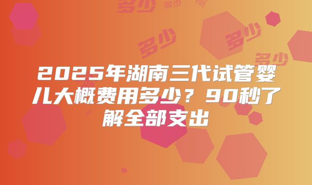 2025年湖南三代试管婴儿大概费用多少?90秒了解全部支出