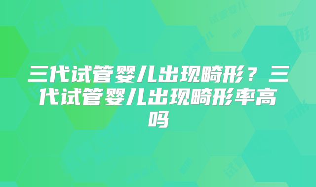 三代试管婴儿出现畸形？三代试管婴儿出现畸形率高吗