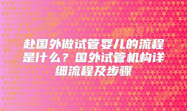 赴国外做试管婴儿的流程是什么?国外试管机构详细流程及步骤
