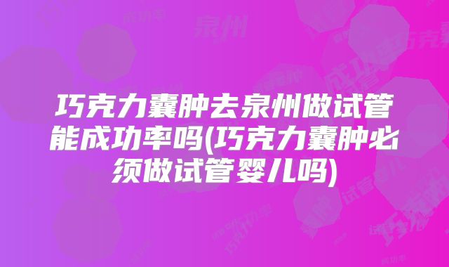 巧克力囊肿去泉州做试管能成功率吗(巧克力囊肿必须做试管婴儿吗)