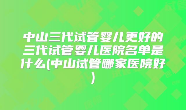 中山三代试管婴儿更好的三代试管婴儿医院名单是什么(中山试管哪家医院好)