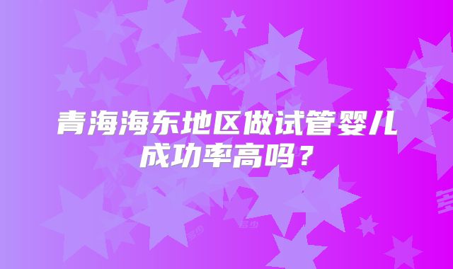 青海海东地区做试管婴儿成功率高吗?