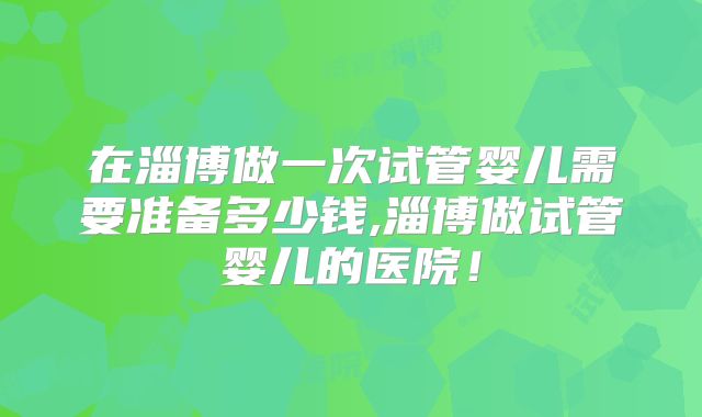 在淄博做一次试管婴儿需要准备多少钱,淄博做试管婴儿的医院!