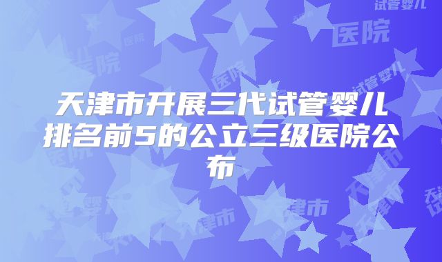 天津市开展三代试管婴儿排名前5的公立三级医院公布