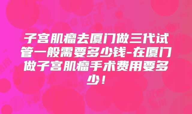 子宫肌瘤去厦门做三代试管一般需要多少钱-在厦门做子宫肌瘤手术费用要多少！