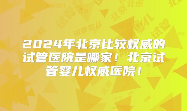 2024年北京比较权威的试管医院是哪家！北京试管婴儿权威医院！