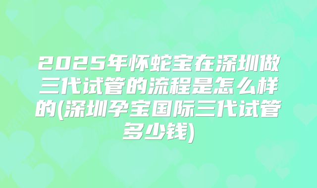 2025年怀蛇宝在深圳做三代试管的流程是怎么样的(深圳孕宝国际三代试管多少钱)