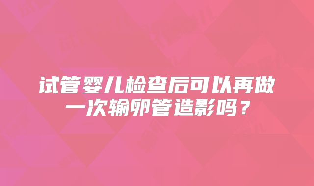 试管婴儿检查后可以再做一次输卵管造影吗?