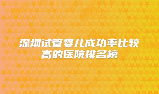 深圳试管婴儿成功率比较高的医院排名榜
