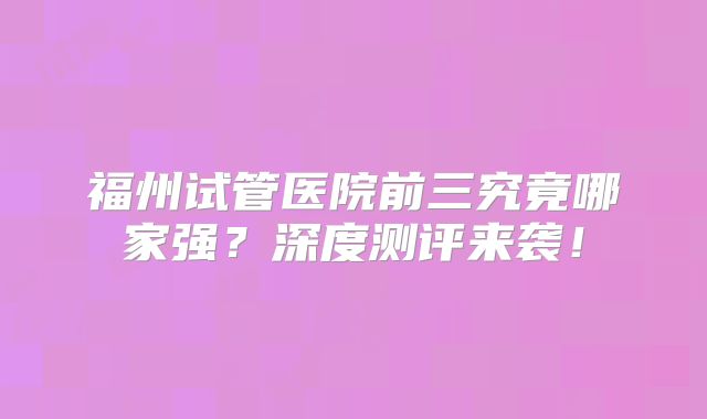 福州试管医院前三究竟哪家强？深度测评来袭！