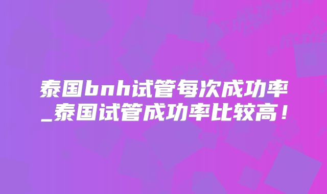 泰国bnh试管每次成功率_泰国试管成功率比较高！
