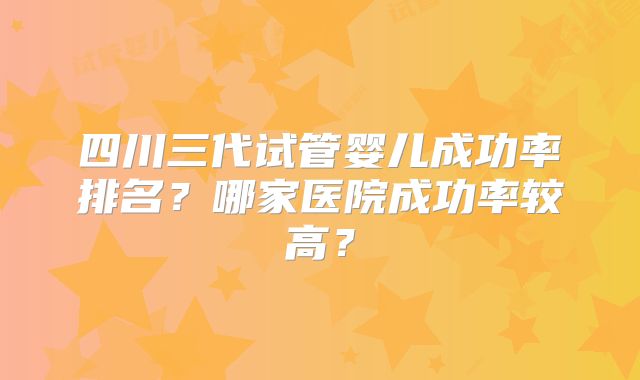 四川三代试管婴儿成功率排名？哪家医院成功率较高？
