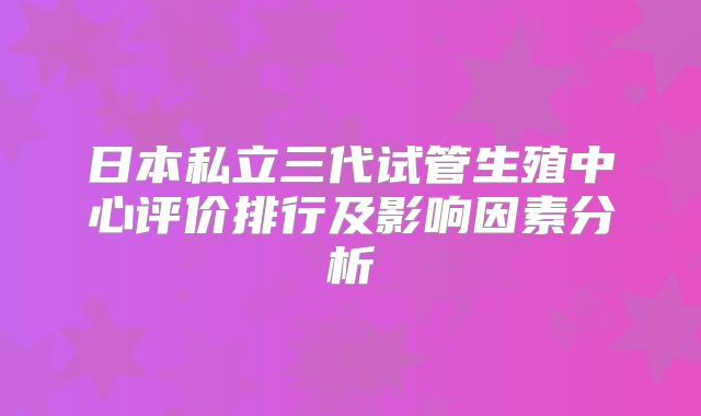 日本私立三代试管生殖中心评价排行及影响因素分析