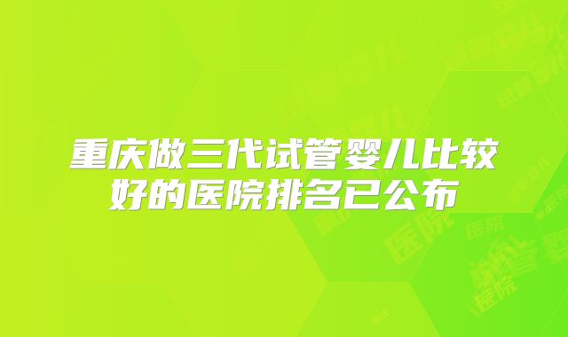 重庆做三代试管婴儿比较好的医院排名已公布